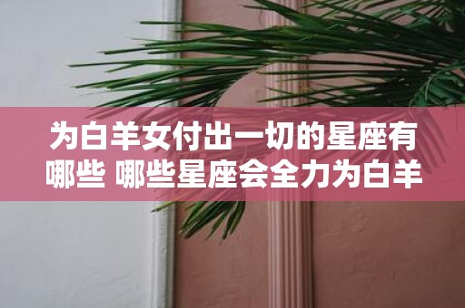为白羊女付出一切的星座有哪些 哪些星座会全力为白羊女付出