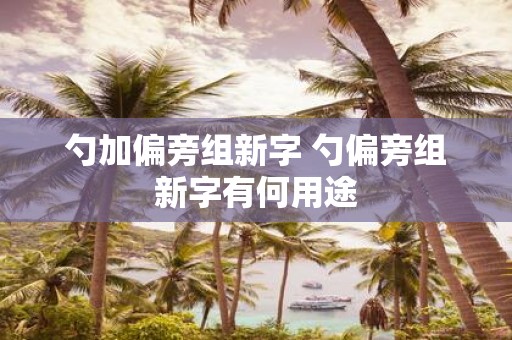 勺加偏旁组新字 勺偏旁组新字有何用途
