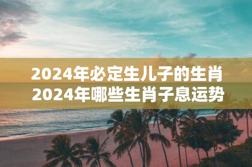 2025年必定生儿子的生肖 2025年哪些生肖子息运势旺盛