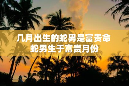 几月出生的蛇男是富贵命 蛇男生于富贵月份