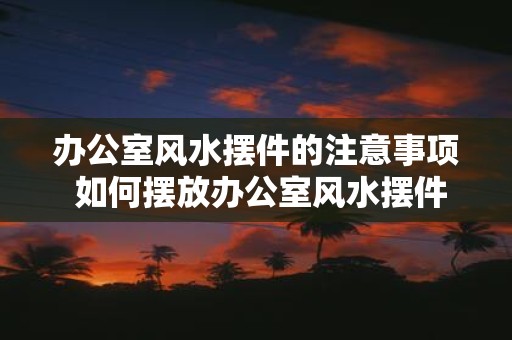 办公室风水摆件的注意事项 如何摆放办公室风水摆件