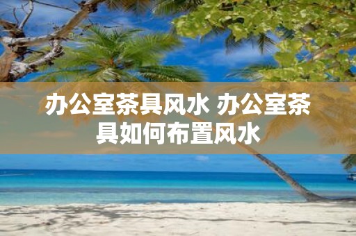 办公室茶具风水 办公室茶具如何布置风水