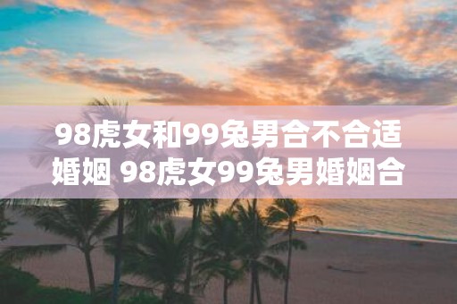 98虎女和99兔男合不合适婚姻 98虎女99兔男婚姻合适吗