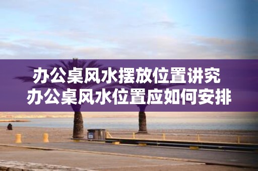 办公桌风水摆放位置讲究 办公桌风水位置应如何安排