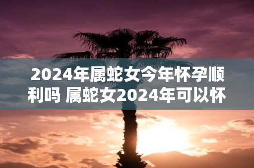 2025年属蛇女今年怀孕顺利吗 属蛇女2025年可以怀宝宝吗