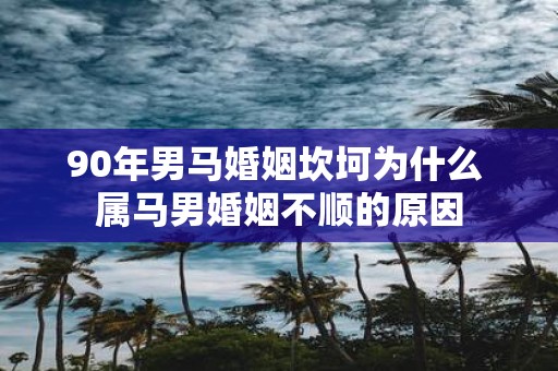 90年男马婚姻坎坷为什么 属马男婚姻不顺的原因