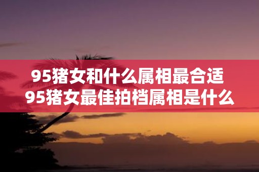 95猪女和什么属相最合适 95猪女最佳拍档属相是什么