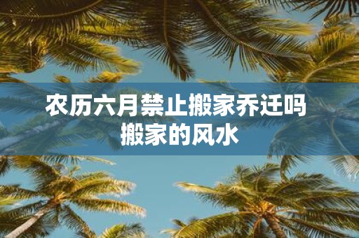 农历六月禁止搬家乔迁吗 搬家的风水