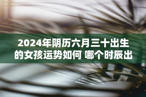 2025年阴历六月三十出生的女孩运势如何 哪个时辰出生好