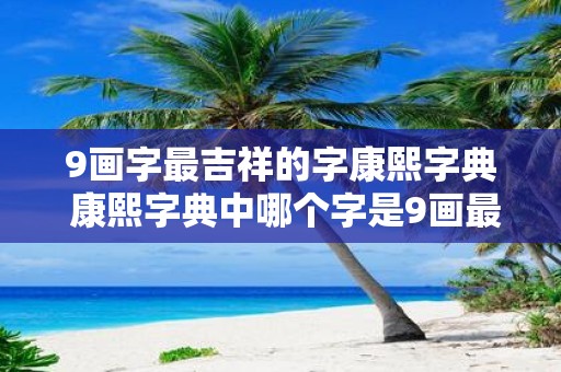 9画字最吉祥的字康熙字典 康熙字典中哪个字是9画最吉祥的