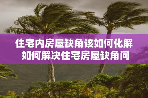 住宅内房屋缺角该如何化解 如何解决住宅房屋缺角问题