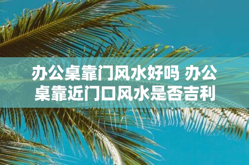 办公桌靠门风水好吗 办公桌靠近门口风水是否吉利