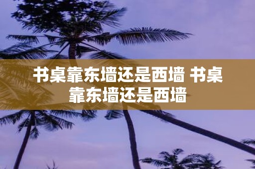 书桌靠东墙还是西墙 书桌靠东墙还是西墙