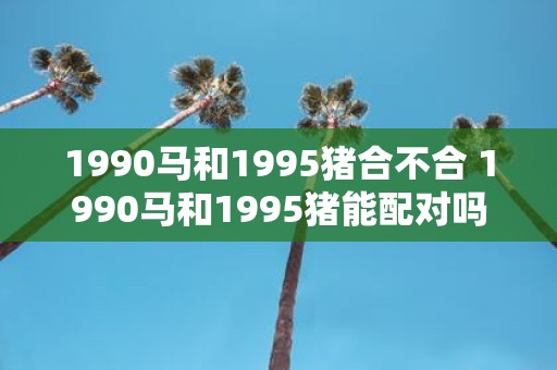 1990马和1995猪合不合 1990马和1995猪能配对吗