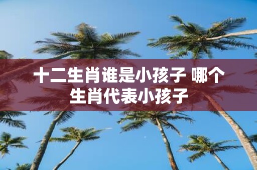 十二生肖谁是小孩子 哪个生肖代表小孩子