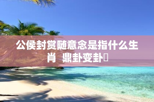 公侯封赏随意念是指什么生肖 鼎卦变卦姤
