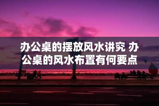 办公桌的摆放风水讲究 办公桌的风水布置有何要点