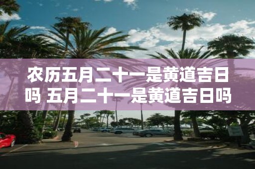 农历五月二十一是黄道吉日吗 五月二十一是黄道吉日吗