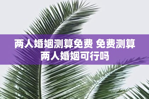 两人婚姻测算免费 免费测算两人婚姻可行吗