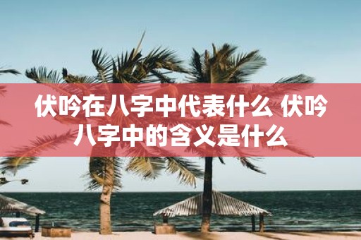 伏吟在八字中代表什么 伏吟八字中的含义是什么