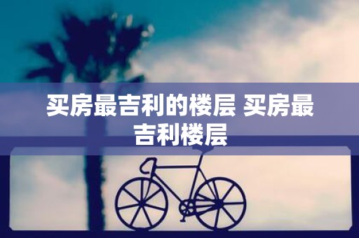 买房最吉利的楼层 买房最吉利楼层