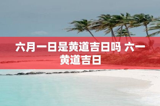 六月一日是黄道吉日吗 六一黄道吉日
