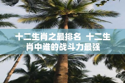 十二生肖之最排名 十二生肖中谁的战斗力最强
