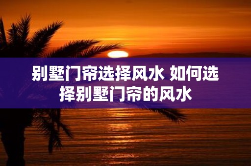 别墅门帘选择风水 如何选择别墅门帘的风水 别墅门帘选择风水 如何选择别墅门帘的风水