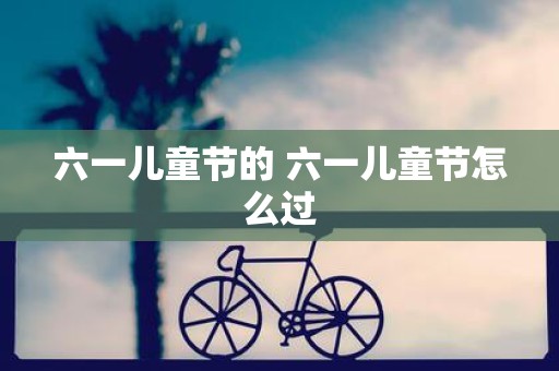 六一儿童节的 六一儿童节怎么过
