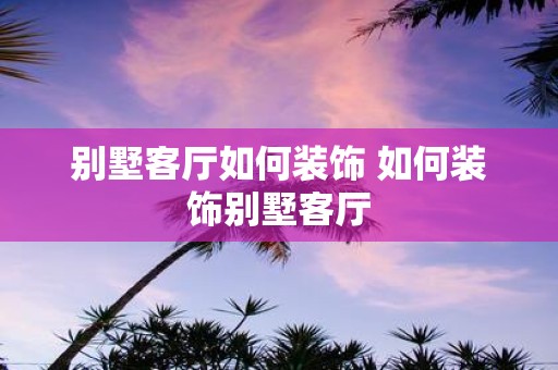别墅客厅如何装饰 如何装饰别墅客厅