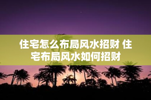住宅怎么布局风水招财 住宅布局风水如何招财