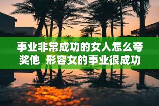 事业非常成功的女人怎么夸奖他 形容女的事业很成功怎么说