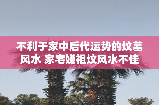 不利于家中后代运势的坟墓风水 家宅嫌祖坟风水不佳