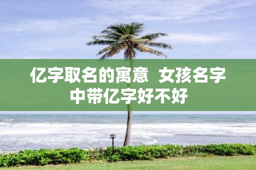 亿字取名的寓意 女孩名字中带亿字好不好