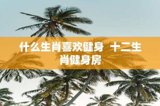 什么生肖喜欢健身 十二生肖健身房