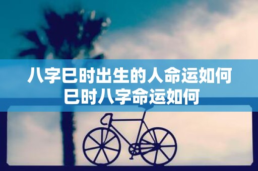 八字巳时出生的人命运如何 巳时八字命运如何