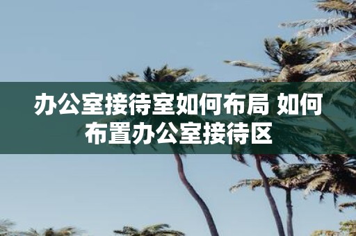 办公室接待室如何布局 如何布置办公室接待区