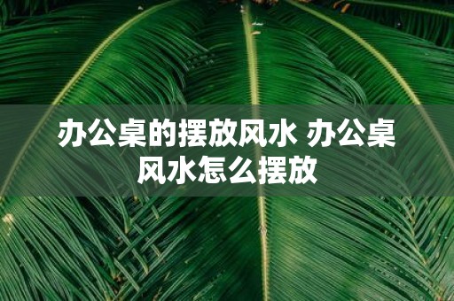 办公桌的摆放风水 办公桌风水怎么摆放