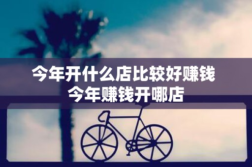 今年开什么店比较好赚钱 今年赚钱开哪店
