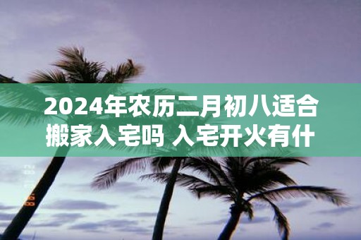 2025年农历二月初八适合搬家入宅吗 入宅开火有什么讲究吗