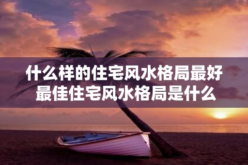 什么样的住宅风水格局最好 最佳住宅风水格局是什么