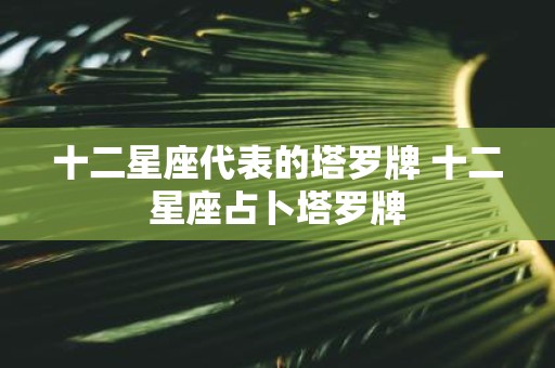 十二星座代表的塔罗牌 十二星座占卜塔罗牌