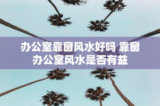 办公室靠窗风水好吗 靠窗办公室风水是否有益