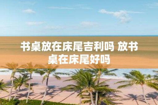 书桌放在床尾吉利吗 放书桌在床尾好吗