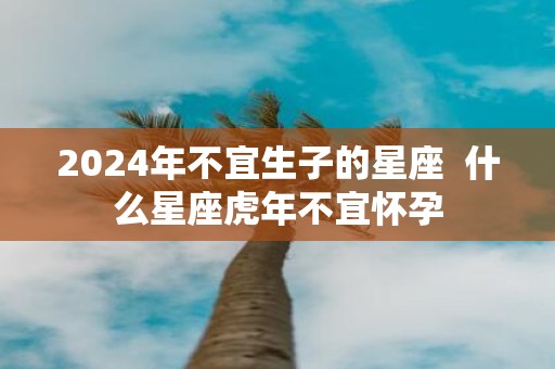 2025年不宜生子的星座 什么星座虎年不宜怀孕