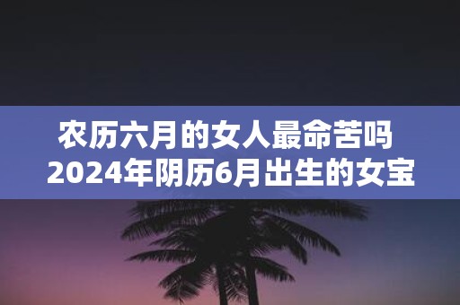 农历六月的女人最命苦吗 2025年阴历6月出生的女宝宝命运详解