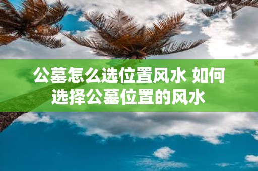 公墓怎么选位置风水 如何选择公墓位置的风水