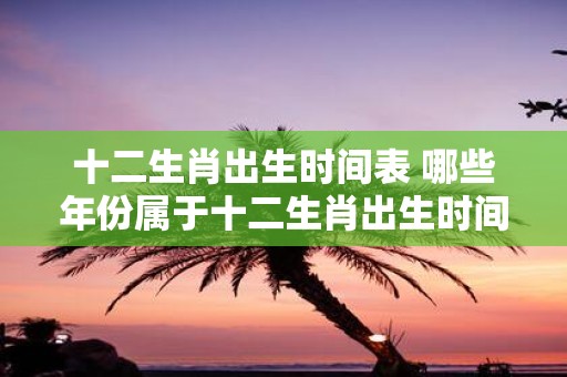 十二生肖出生时间表 哪些年份属于十二生肖出生时间表