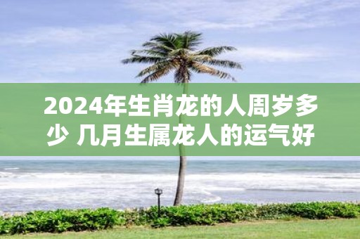 2025年生肖龙的人周岁多少 几月生属龙人的运气好