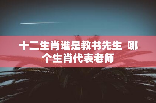 十二生肖谁是教书先生 哪个生肖代表老师